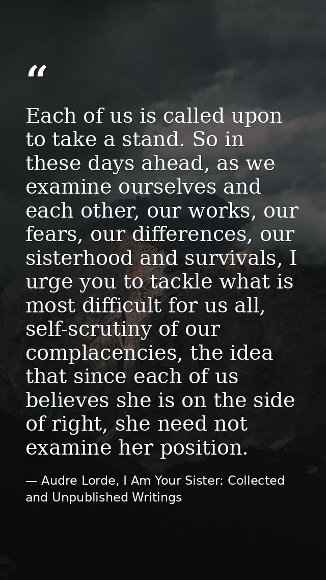 Each of us is called upon to take a stand. So in these days ahead, as we examine ourselves and each other, our works, ou — Audre Lorde, I Am Your Sister: Collected and Unpublished Writings