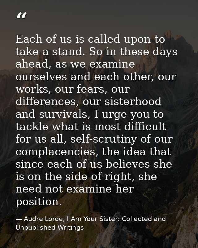 Each of us is called upon to take a stand. So in these days ahead, as we examine ourselves and each other, our works, ou — Audre Lorde, I Am Your Sister: Collected and Unpublished Writings