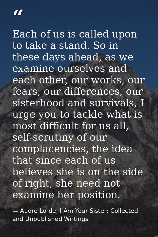 Each of us is called upon to take a stand. So in these days ahead, as we examine ourselves and each other, our works, ou — Audre Lorde, I Am Your Sister: Collected and Unpublished Writings