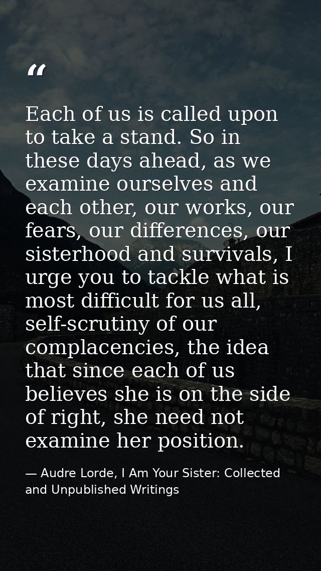 Each of us is called upon to take a stand. So in these days ahead, as we examine ourselves and each other, our works, ou — Audre Lorde, I Am Your Sister: Collected and Unpublished Writings