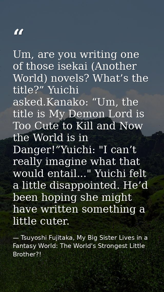 Um, are you writing one of those isekai (Another World) novels? What’s the title?” Yuichi asked.Kanako: “Um, the title i — Tsuyoshi Fujitaka, My Big Sister Lives in a Fantasy World: The World's Strongest Little Brother?!