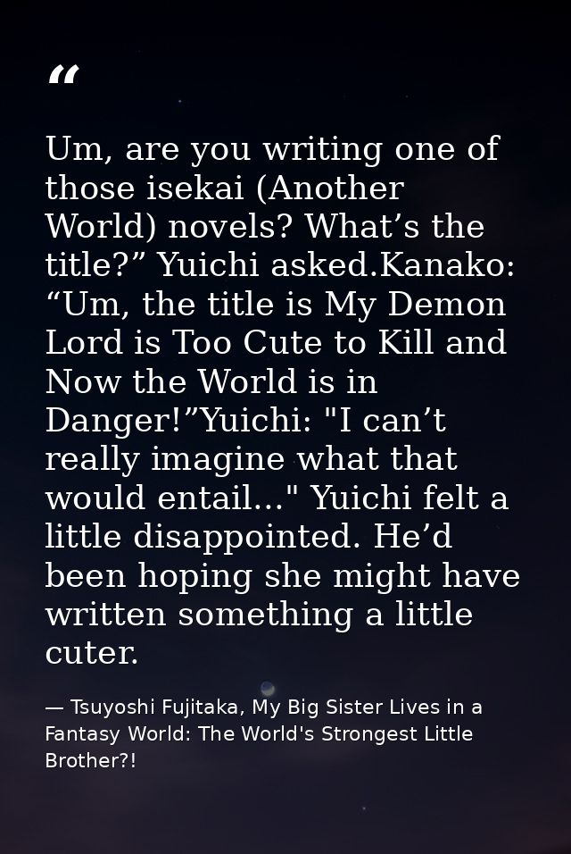 Um, are you writing one of those isekai (Another World) novels? What’s the title?” Yuichi asked.Kanako: “Um, the title i — Tsuyoshi Fujitaka, My Big Sister Lives in a Fantasy World: The World's Strongest Little Brother?!