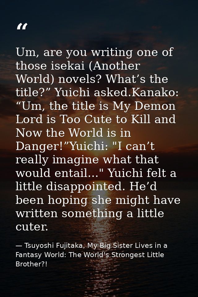 Um, are you writing one of those isekai (Another World) novels? What’s the title?” Yuichi asked.Kanako: “Um, the title i — Tsuyoshi Fujitaka, My Big Sister Lives in a Fantasy World: The World's Strongest Little Brother?!