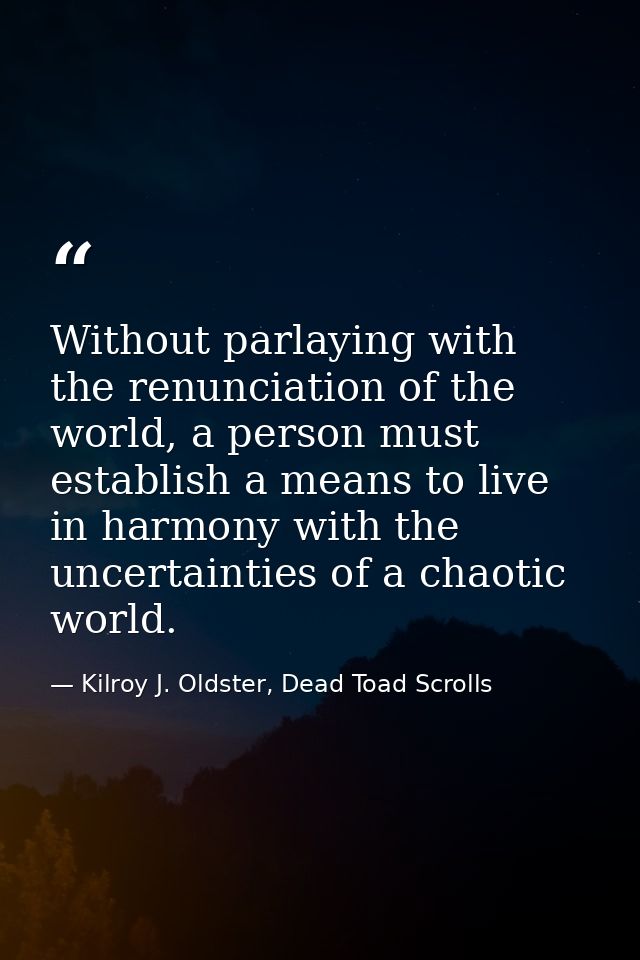 Without parlaying with the renunciation of the world, a person must establish a means to live in harmony with the uncert — Kilroy J. Oldster, Dead Toad Scrolls