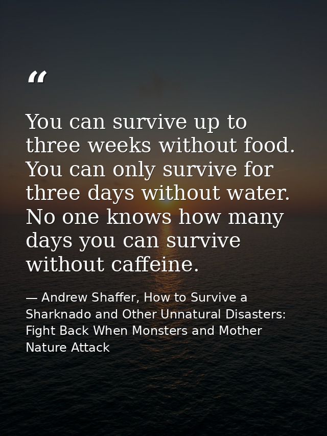 You can survive up to three weeks without food. You can only survive for three days without water. No one knows how many — Andrew Shaffer, How to Survive a Sharknado and Other Unnatural Disasters: Fight Back When Monsters and Mother Nature Attack