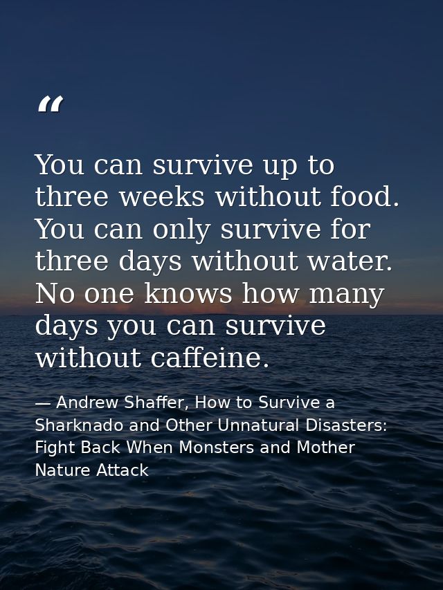 You can survive up to three weeks without food. You can only survive for three days without water. No one knows how many — Andrew Shaffer, How to Survive a Sharknado and Other Unnatural Disasters: Fight Back When Monsters and Mother Nature Attack