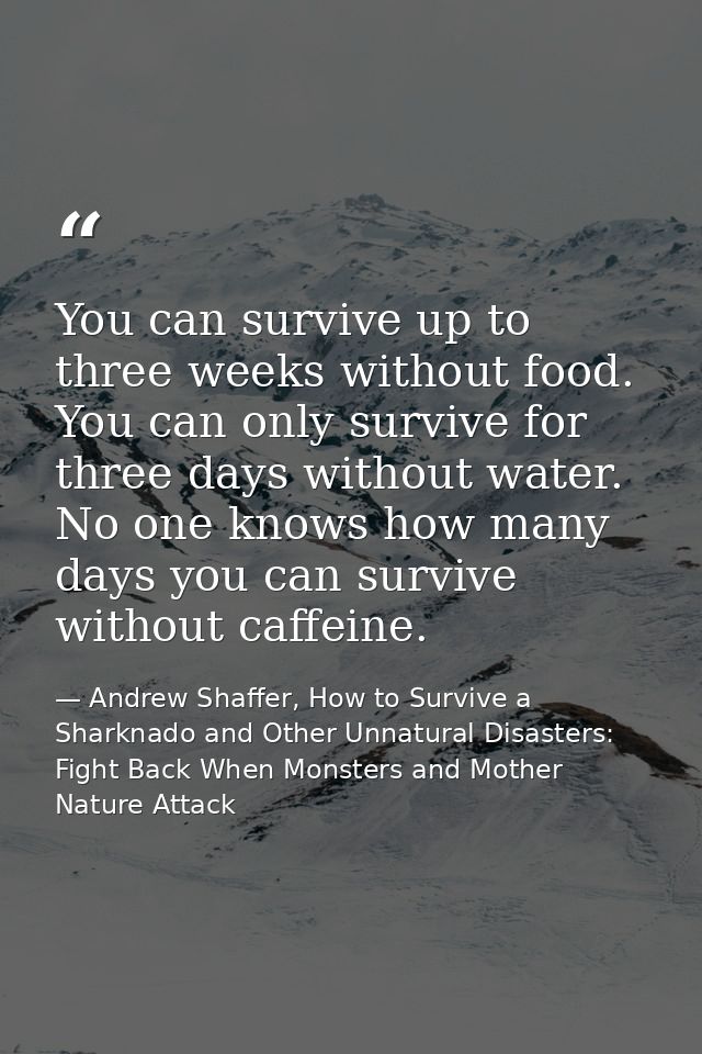 You can survive up to three weeks without food. You can only survive for three days without water. No one knows how many — Andrew Shaffer, How to Survive a Sharknado and Other Unnatural Disasters: Fight Back When Monsters and Mother Nature Attack
