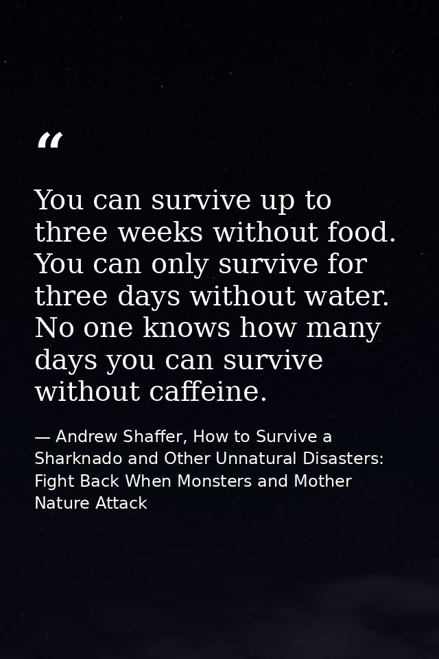 You can survive up to three weeks without food. You can only survive for three days without water. No one knows how many — Andrew Shaffer, How to Survive a Sharknado and Other Unnatural Disasters: Fight Back When Monsters and Mother Nature Attack