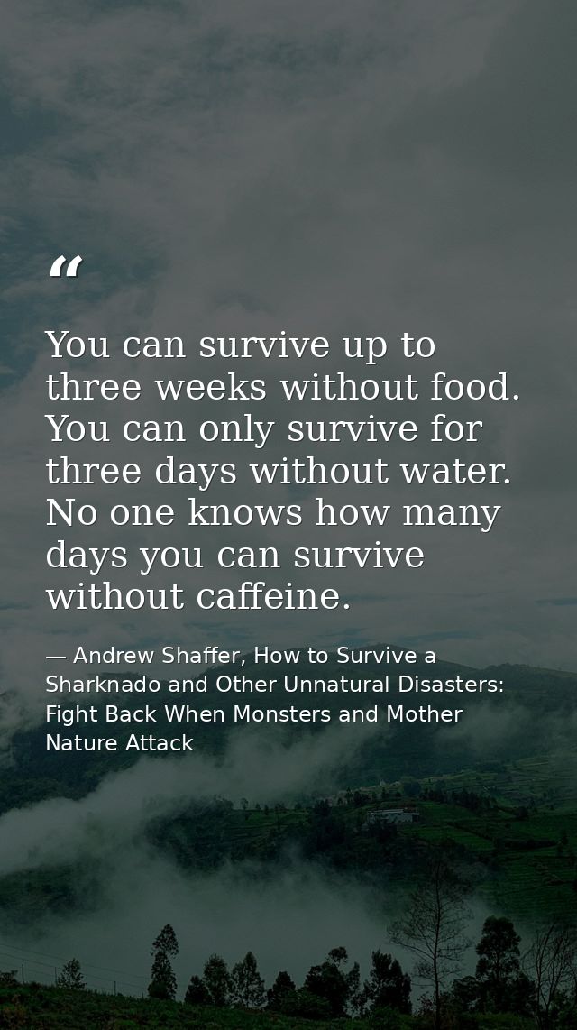 You can survive up to three weeks without food. You can only survive for three days without water. No one knows how many — Andrew Shaffer, How to Survive a Sharknado and Other Unnatural Disasters: Fight Back When Monsters and Mother Nature Attack