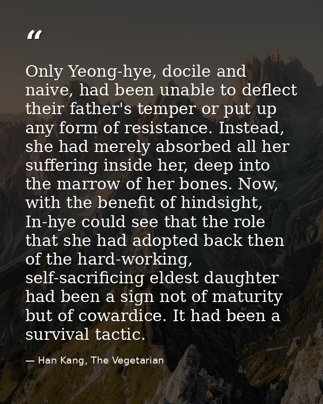 Only Yeong-hye, docile and naive, had been unable to deflect their father's temper or put up any form of resistance. Ins — Han Kang, The Vegetarian