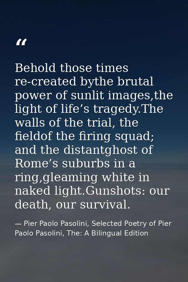 Behold those times re-created bythe brutal power of sunlit images,the light of life’s tragedy.The walls of the trial, th — Pier Paolo Pasolini, Selected Poetry of Pier Paolo Pasolini, The: A Bilingual Edition