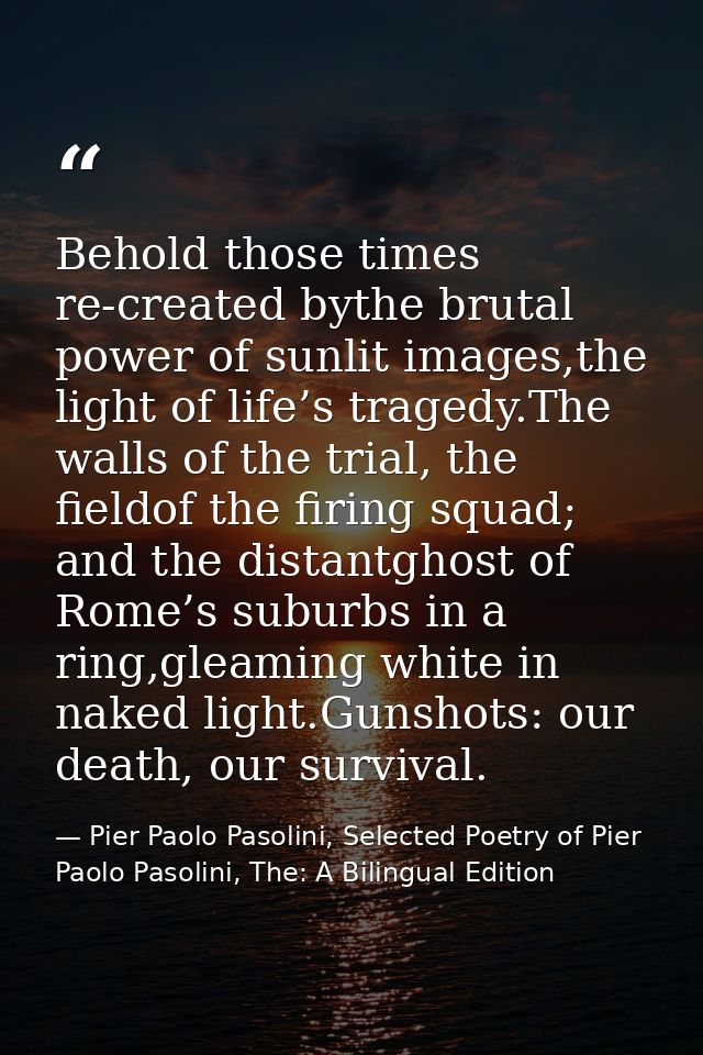 Behold those times re-created bythe brutal power of sunlit images,the light of life’s tragedy.The walls of the trial, th — Pier Paolo Pasolini, Selected Poetry of Pier Paolo Pasolini, The: A Bilingual Edition