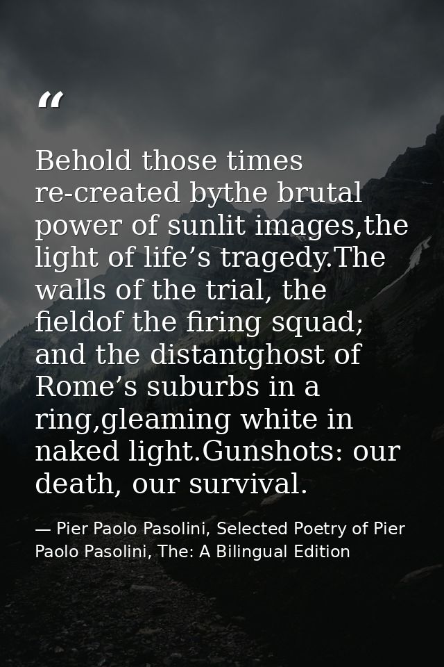 Behold those times re-created bythe brutal power of sunlit images,the light of life’s tragedy.The walls of the trial, th — Pier Paolo Pasolini, Selected Poetry of Pier Paolo Pasolini, The: A Bilingual Edition