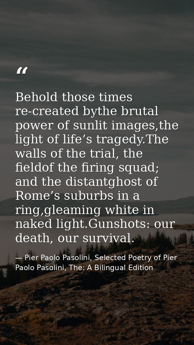 Behold those times re-created bythe brutal power of sunlit images,the light of life’s tragedy.The walls of the trial, th — Pier Paolo Pasolini, Selected Poetry of Pier Paolo Pasolini, The: A Bilingual Edition