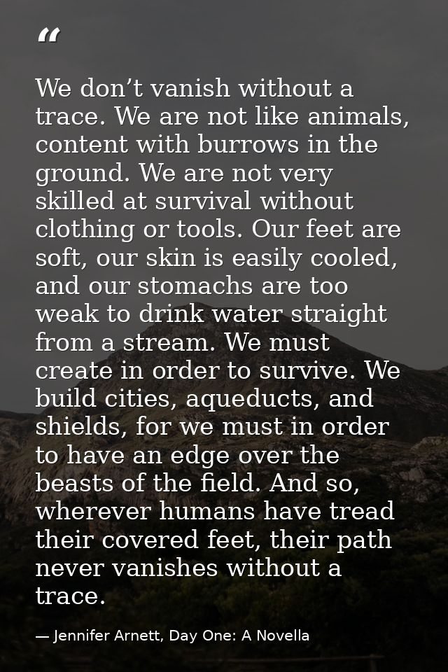 We don’t vanish without a trace. We are not like animals, content with burrows in the ground. We are not very skilled at — Jennifer Arnett, Day One: A Novella