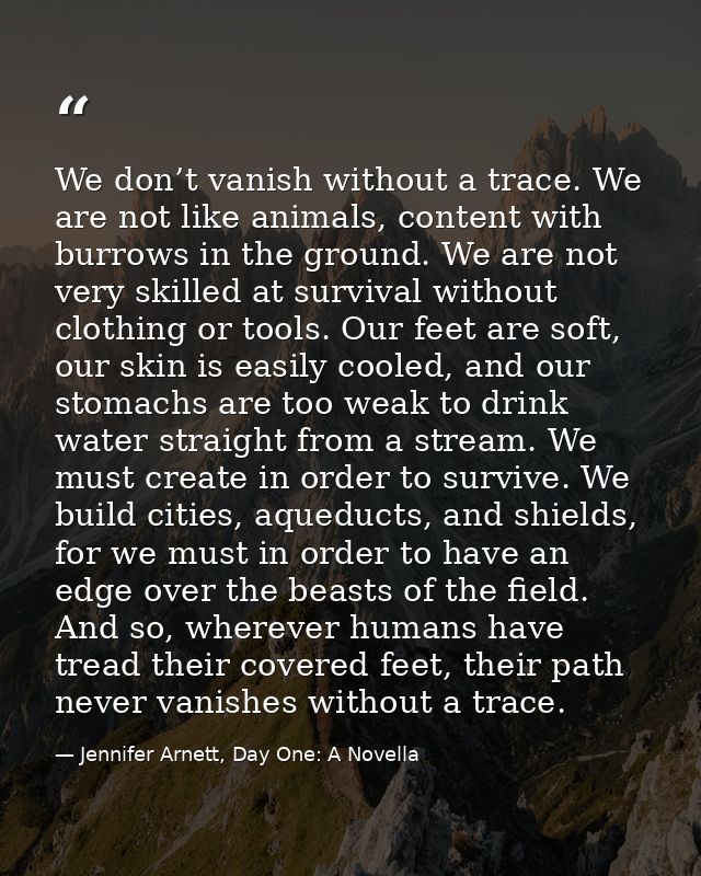 We don’t vanish without a trace. We are not like animals, content with burrows in the ground. We are not very skilled at — Jennifer Arnett, Day One: A Novella