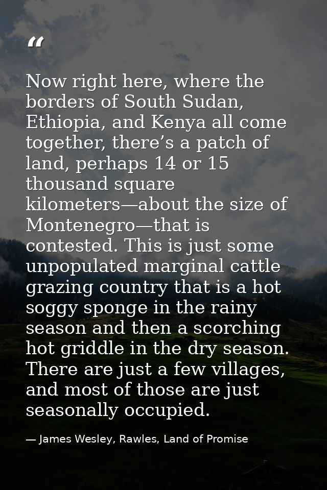 Now right here, where the borders of South Sudan, Ethiopia, and Kenya all come together, there’s a patch of land, perhap — James Wesley, Rawles, Land of Promise