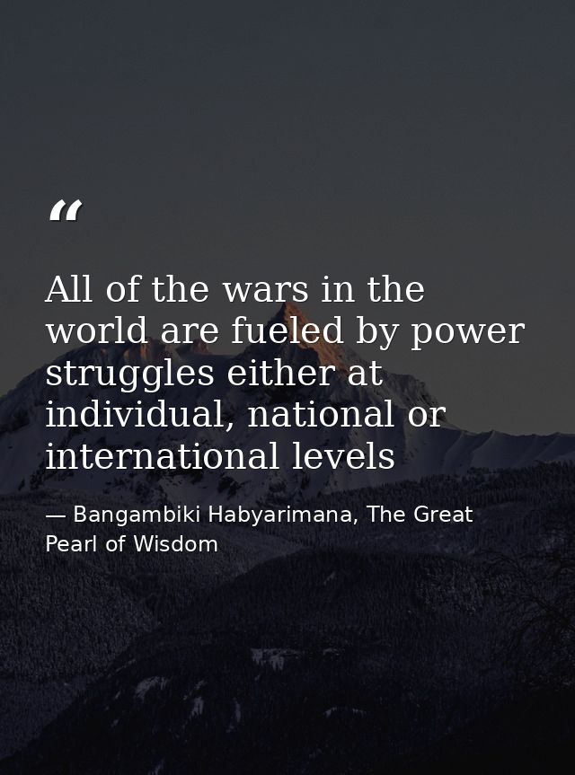 All of the wars in the world are fueled by power struggles either at individual, national or international levels — Bangambiki Habyarimana, The Great Pearl of Wisdom