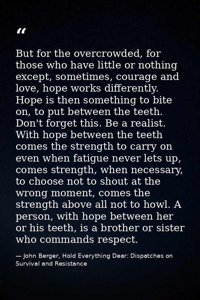 But for the overcrowded, for those who have little or nothing except, sometimes, courage and love, hope works differentl — John Berger, Hold Everything Dear: Dispatches on Survival and Resistance