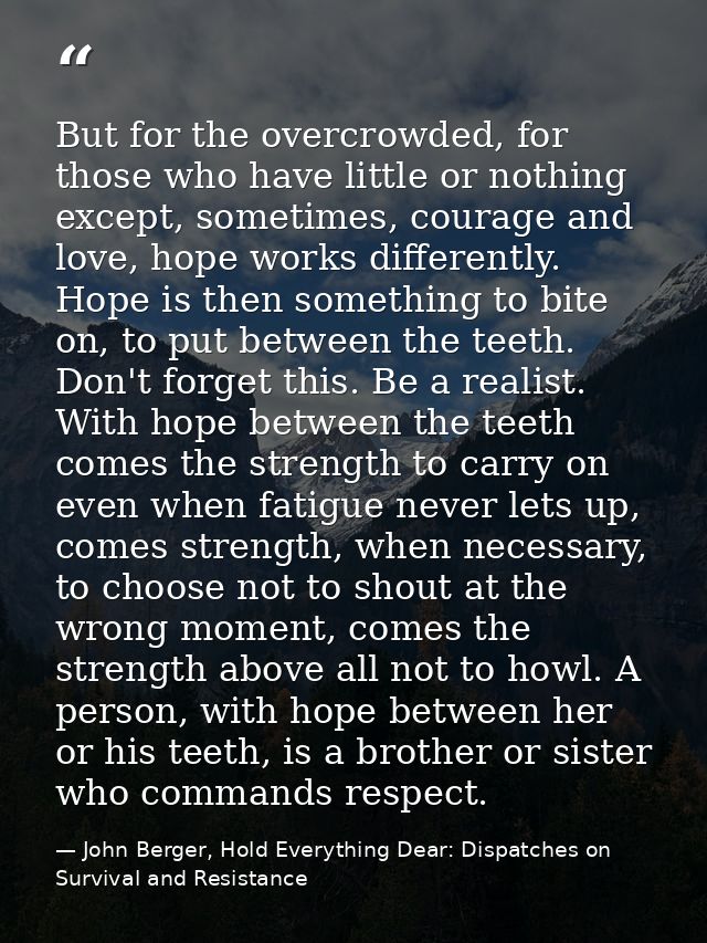 But for the overcrowded, for those who have little or nothing except, sometimes, courage and love, hope works differentl — John Berger, Hold Everything Dear: Dispatches on Survival and Resistance