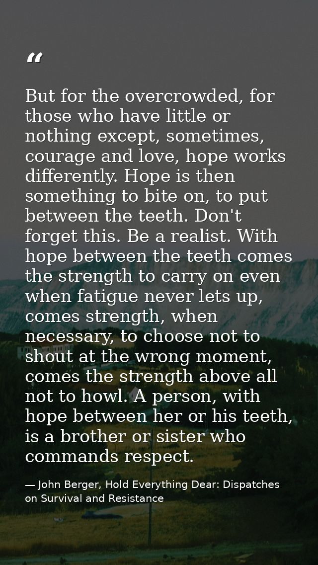 But for the overcrowded, for those who have little or nothing except, sometimes, courage and love, hope works differentl — John Berger, Hold Everything Dear: Dispatches on Survival and Resistance