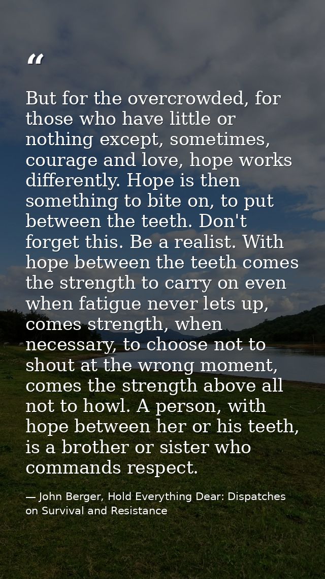 But for the overcrowded, for those who have little or nothing except, sometimes, courage and love, hope works differentl — John Berger, Hold Everything Dear: Dispatches on Survival and Resistance