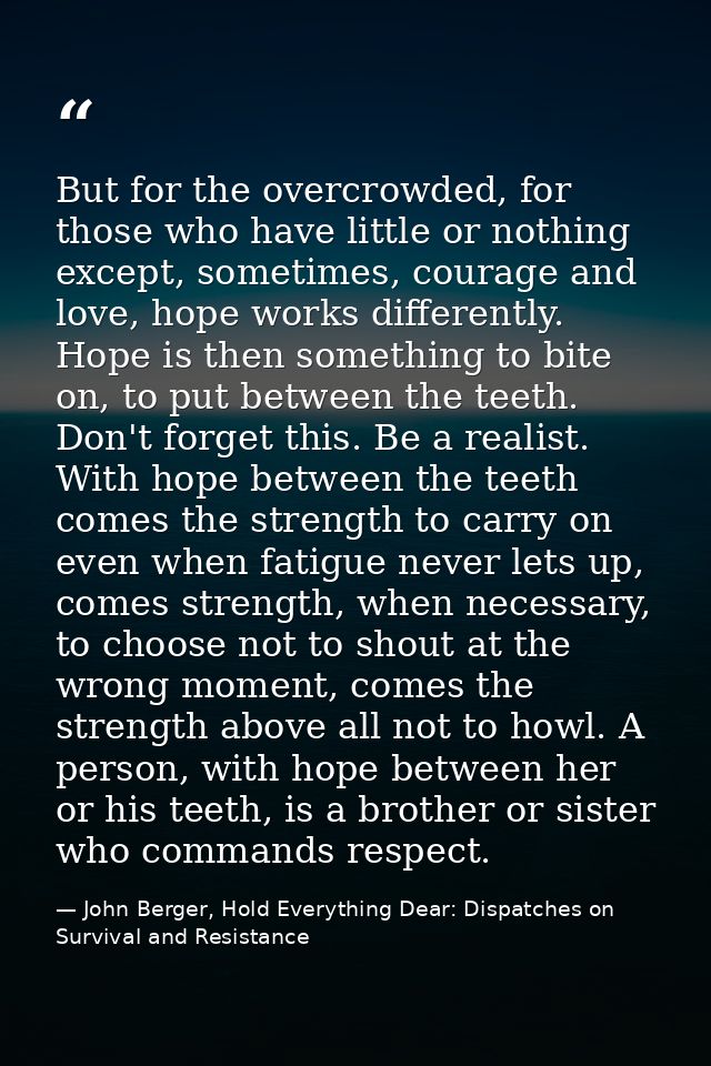 But for the overcrowded, for those who have little or nothing except, sometimes, courage and love, hope works differentl — John Berger, Hold Everything Dear: Dispatches on Survival and Resistance