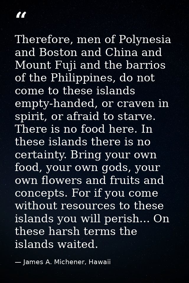Therefore, men of Polynesia and Boston and China and Mount Fuji and the barrios of the Philippines, do not come to these — James A. Michener, Hawaii