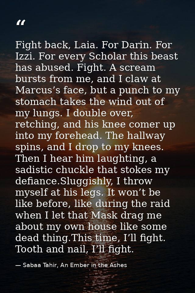 Fight back, Laia. For Darin. For Izzi. For every Scholar this beast has abused. Fight. A scream bursts from me, and I cl — Sabaa Tahir, An Ember in the Ashes