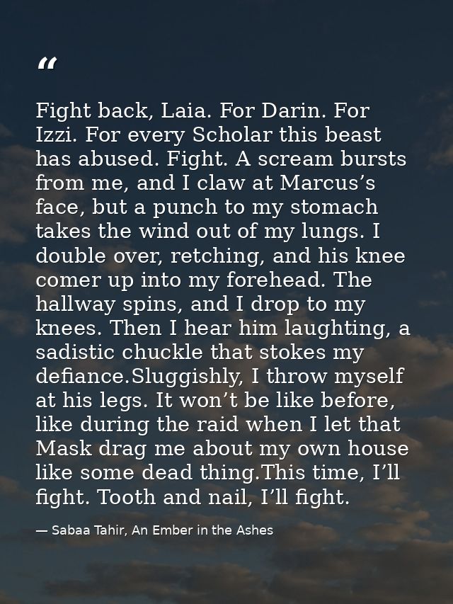 Fight back, Laia. For Darin. For Izzi. For every Scholar this beast has abused. Fight. A scream bursts from me, and I cl — Sabaa Tahir, An Ember in the Ashes