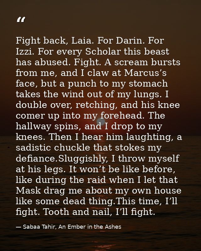 Fight back, Laia. For Darin. For Izzi. For every Scholar this beast has abused. Fight. A scream bursts from me, and I cl — Sabaa Tahir, An Ember in the Ashes