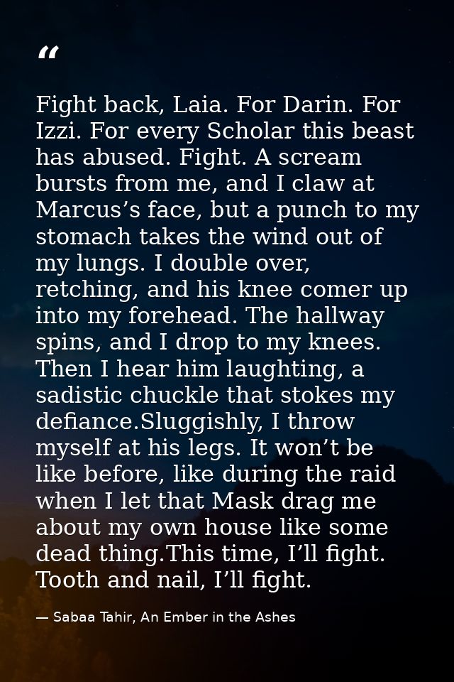 Fight back, Laia. For Darin. For Izzi. For every Scholar this beast has abused. Fight. A scream bursts from me, and I cl — Sabaa Tahir, An Ember in the Ashes