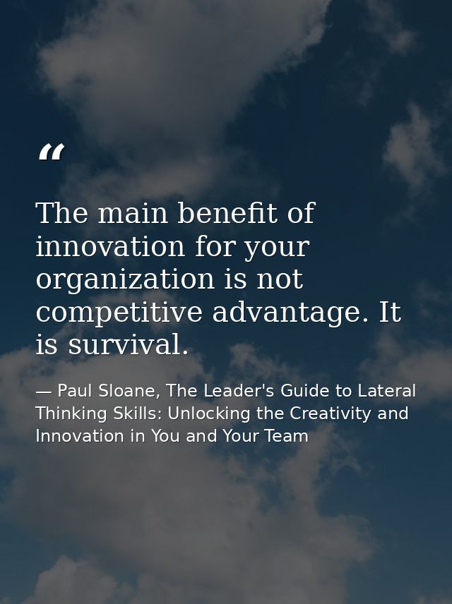 The main benefit of innovation for your organization is not competitive advantage. It is survival. — Paul Sloane, The Leader's Guide to Lateral Thinking Skills: Unlocking the Creativity and Innovation in You and Your Team