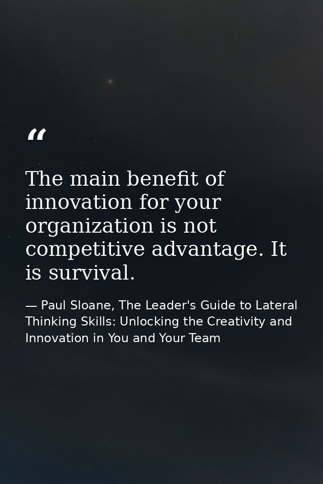 The main benefit of innovation for your organization is not competitive advantage. It is survival. — Paul Sloane, The Leader's Guide to Lateral Thinking Skills: Unlocking the Creativity and Innovation in You and Your Team