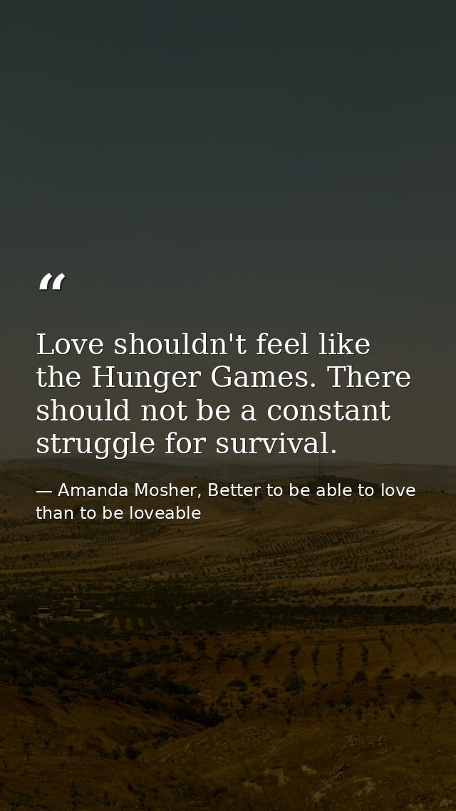 Love shouldn't feel like the Hunger Games. There should not be a constant struggle for survival. — Amanda Mosher, Better to be able to love than to be loveable