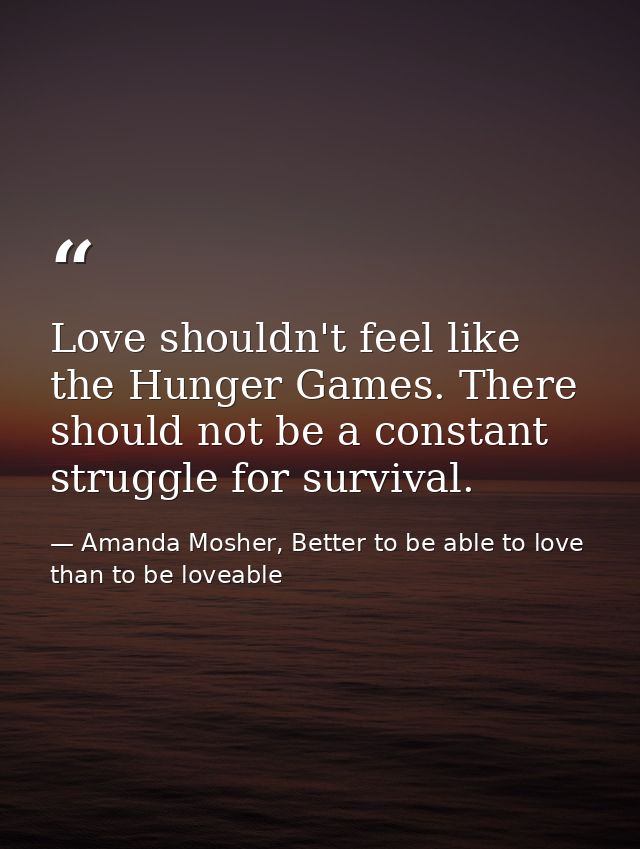 Love shouldn't feel like the Hunger Games. There should not be a constant struggle for survival. — Amanda Mosher, Better to be able to love than to be loveable