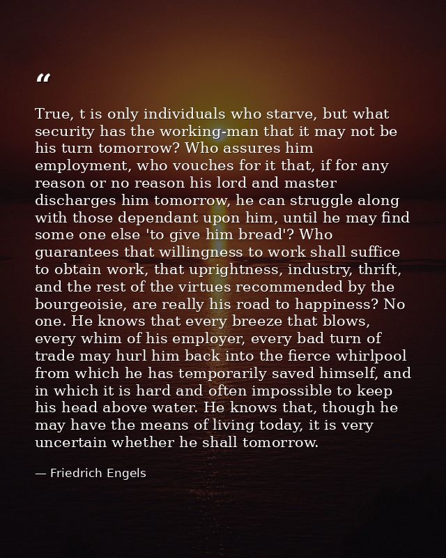 True, t is only individuals who starve, but what security has the working-man that it may not be his turn tomorrow? Who  — Friedrich Engels