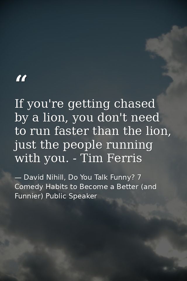 If you're getting chased by a lion, you don't need to run faster than the lion, just the people running with you. - Tim  — David Nihill, Do You Talk Funny? 7 Comedy Habits to Become a Better (and Funnier) Public Speaker