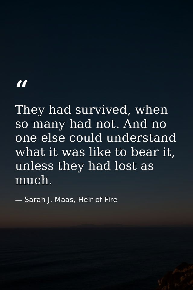 They had survived, when so many had not. And no one ­else could understand what it was like to bear it, unless they had  — Sarah J. Maas, Heir of Fire