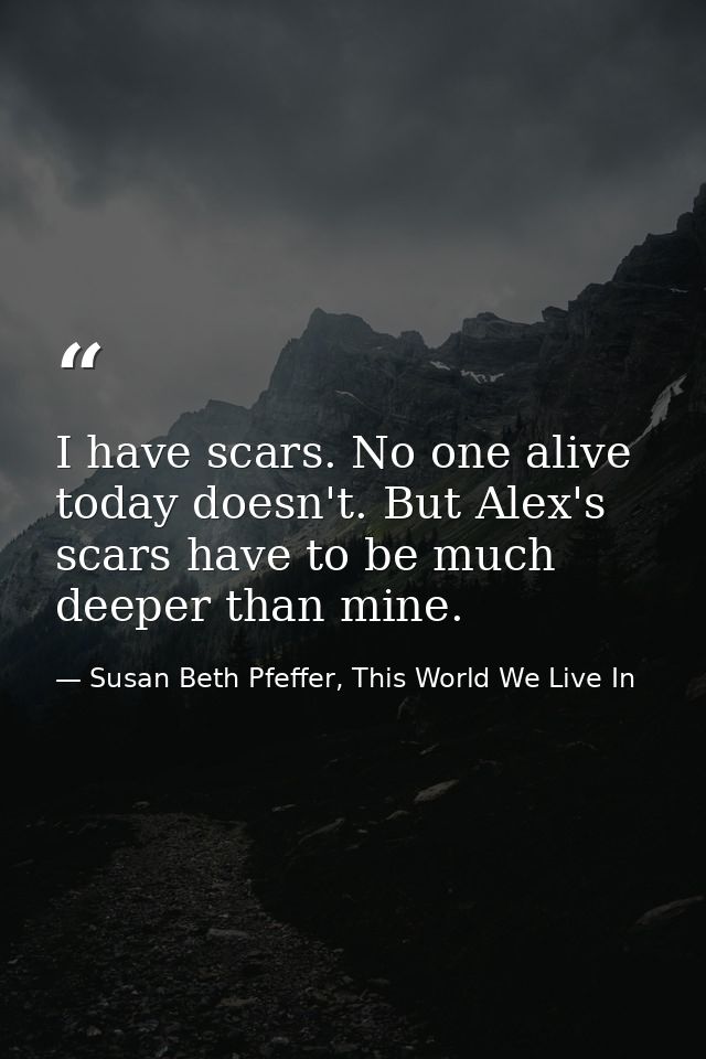 I have scars. No one alive today doesn't. But Alex's scars have to be much deeper than mine. — Susan Beth Pfeffer, This World We Live In