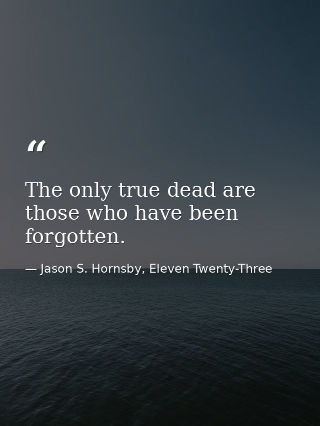 The only true dead are those who have been forgotten. — Jason S. Hornsby, Eleven Twenty-Three