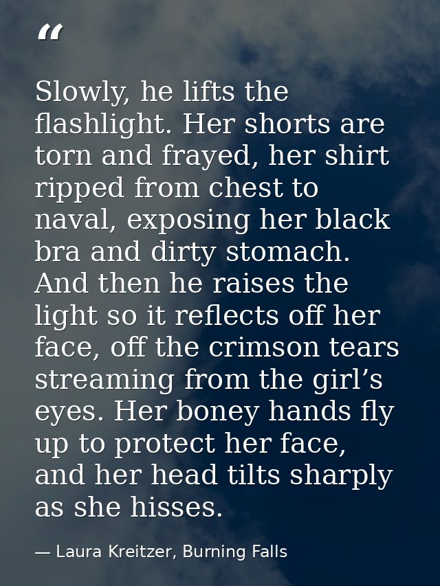 Slowly, he lifts the flashlight. Her shorts are torn and frayed, her shirt ripped from chest to naval, exposing her blac — Laura Kreitzer, Burning Falls