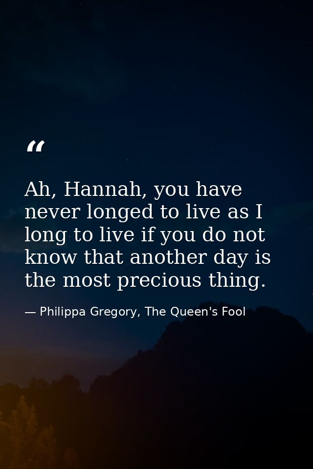 Ah, Hannah, you have never longed to live as I long to live if you do not know that another day is the most precious thi — Philippa Gregory, The Queen's Fool