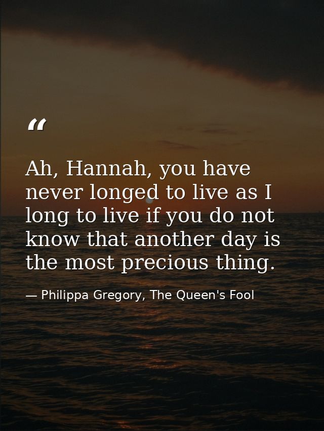 Ah, Hannah, you have never longed to live as I long to live if you do not know that another day is the most precious thi — Philippa Gregory, The Queen's Fool