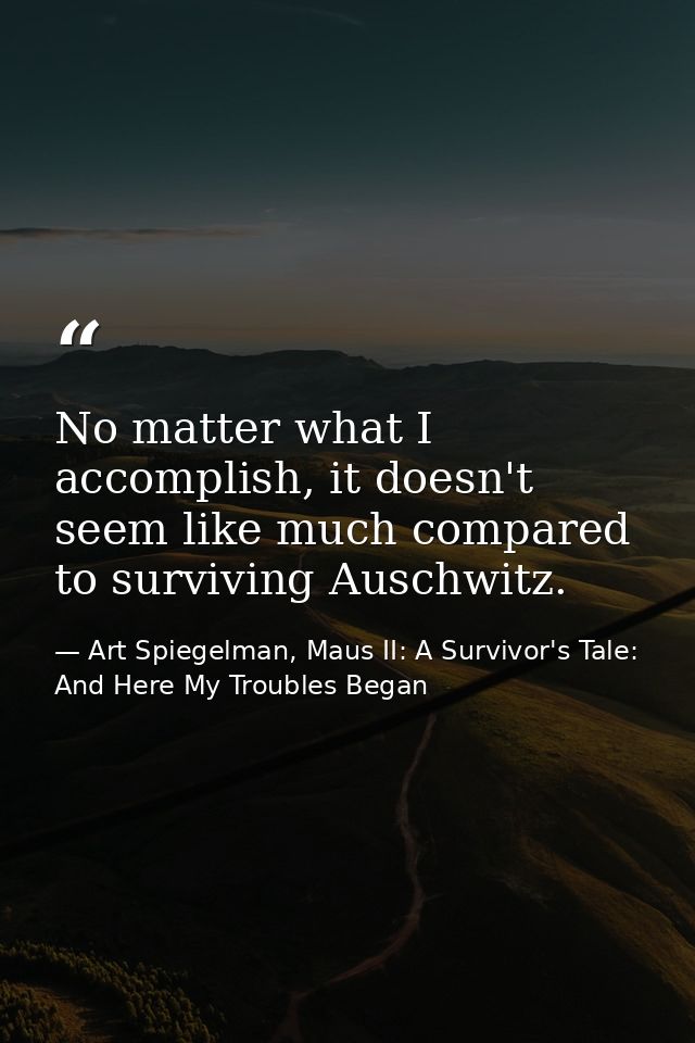 No matter what I accomplish, it doesn't seem like much compared to surviving Auschwitz. — Art Spiegelman, Maus II: A Survivor's Tale: And Here My Troubles Began
