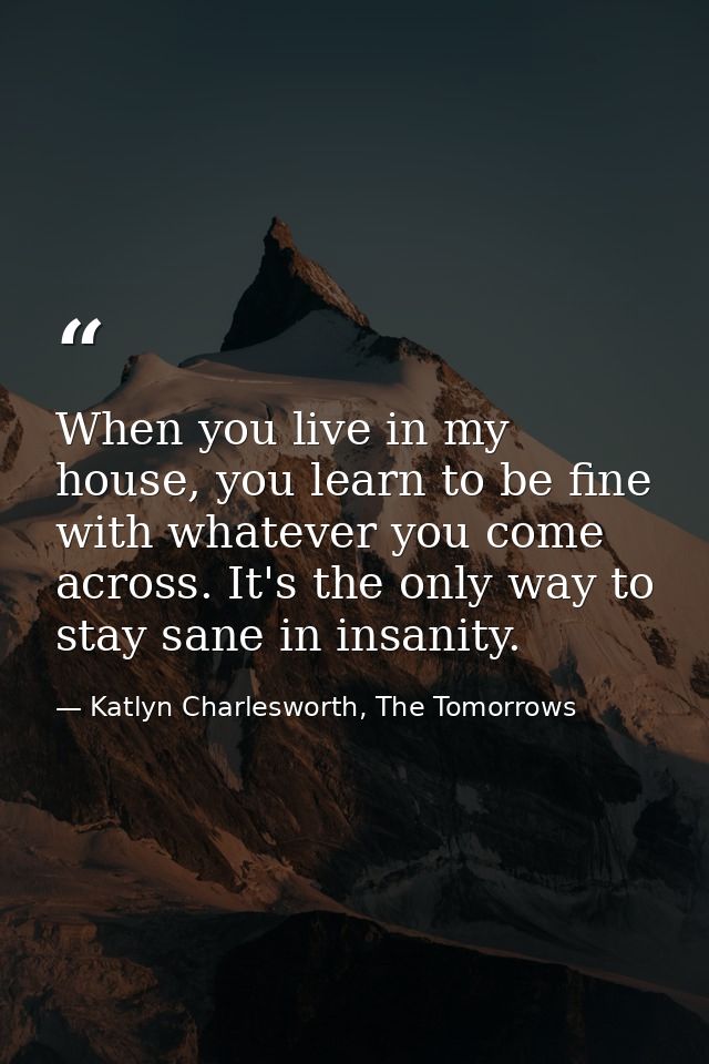When you live in my house, you learn to be fine with whatever you come across. It's the only way to stay sane in insanit — Katlyn Charlesworth, The Tomorrows