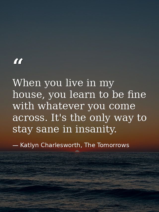 When you live in my house, you learn to be fine with whatever you come across. It's the only way to stay sane in insanit — Katlyn Charlesworth, The Tomorrows