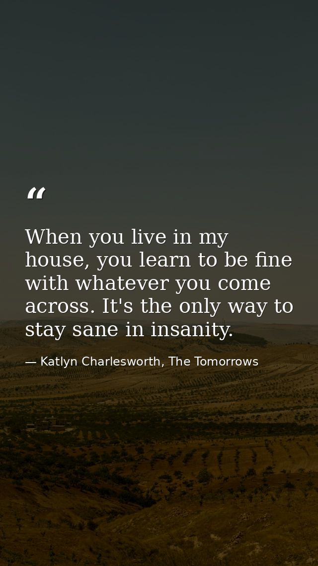 When you live in my house, you learn to be fine with whatever you come across. It's the only way to stay sane in insanit — Katlyn Charlesworth, The Tomorrows