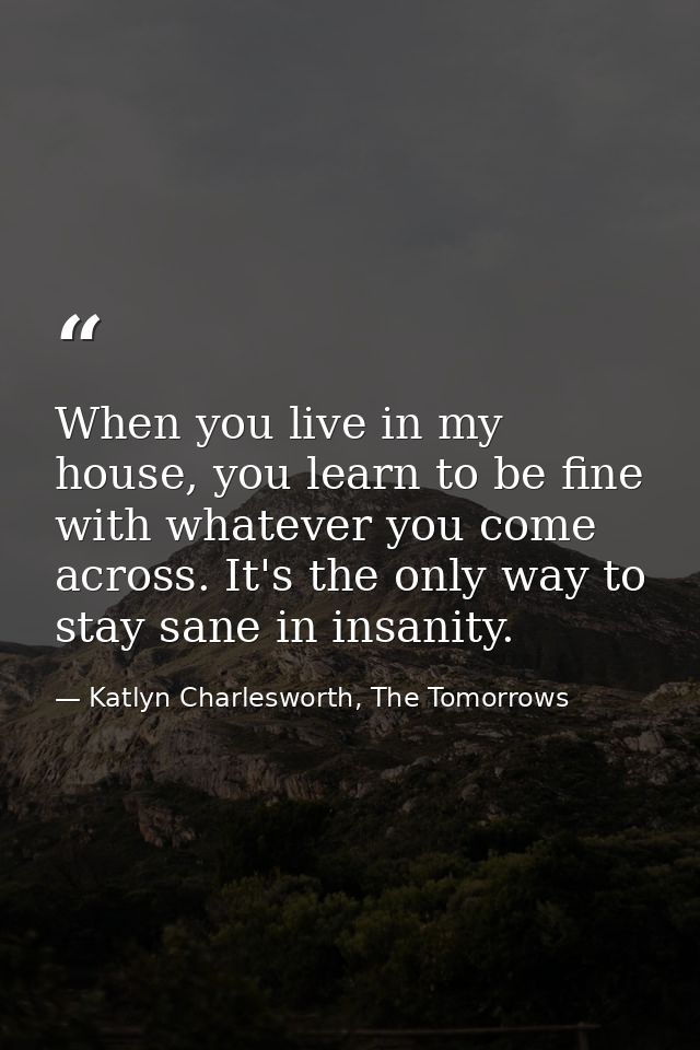 When you live in my house, you learn to be fine with whatever you come across. It's the only way to stay sane in insanit — Katlyn Charlesworth, The Tomorrows