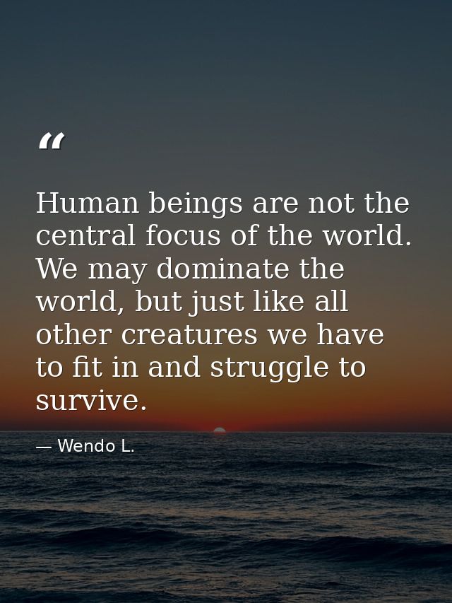 Human beings are not the central focus of the world. We may dominate the world, but just like all other creatures we hav — Wendo L.